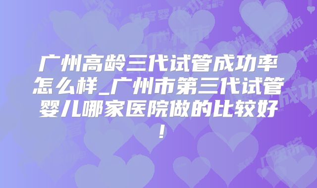 广州高龄三代试管成功率怎么样_广州市第三代试管婴儿哪家医院做的比较好!