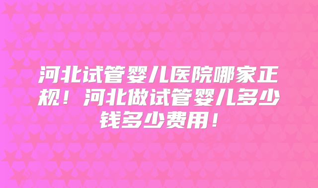 河北试管婴儿医院哪家正规！河北做试管婴儿多少钱多少费用！