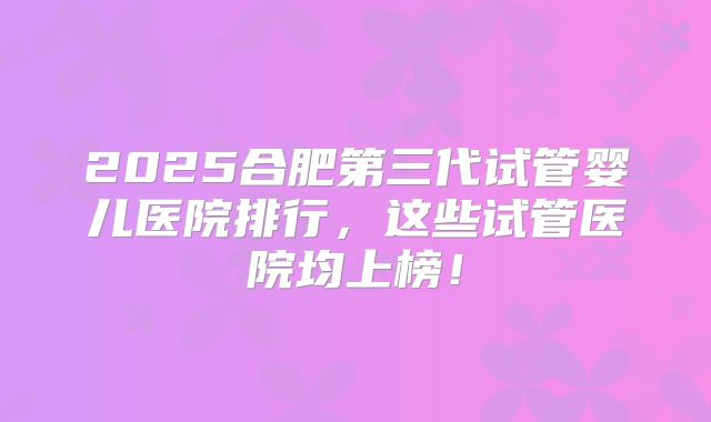2025合肥第三代试管婴儿医院排行，这些试管医院均上榜！