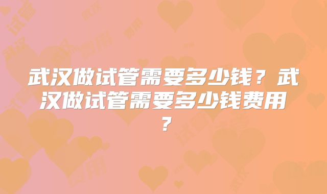 武汉做试管需要多少钱?武汉做试管需要多少钱费用?