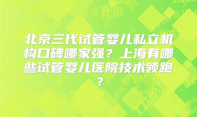 北京三代试管婴儿私立机构口碑哪家强?上海有哪些试管婴儿医院技术领跑?