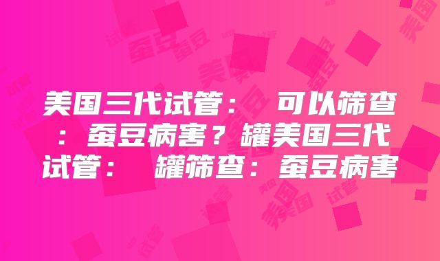 美国三代试管: 可以筛查:蚕豆病害?罐美国三代试管: 罐筛查:蚕豆病害
