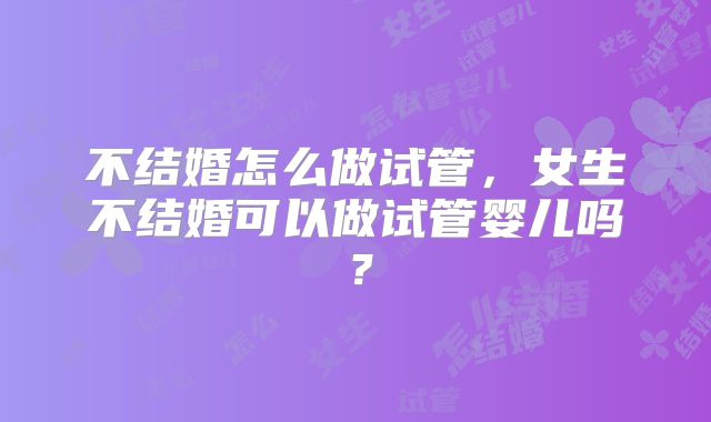 不结婚怎么做试管,女生不结婚可以做试管婴儿吗?