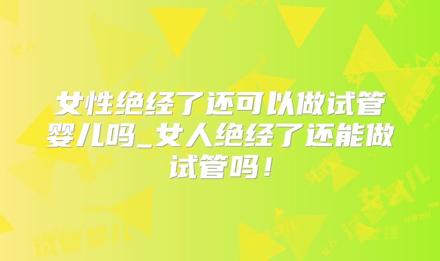 女性绝经了还可以做试管婴儿吗_女人绝经了还能做试管吗!