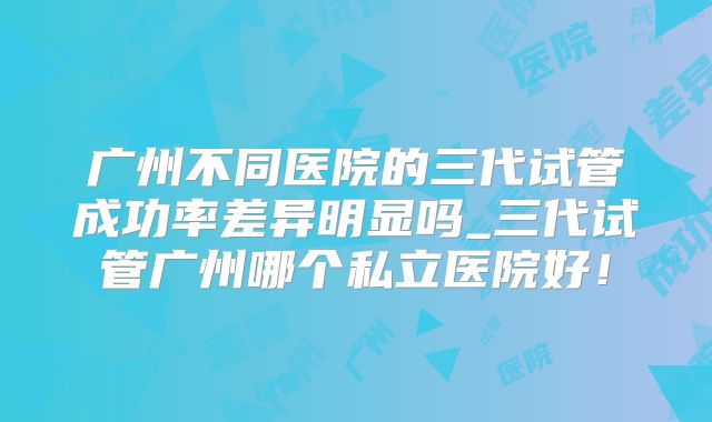 广州不同医院的三代试管成功率差异明显吗_三代试管广州哪个私立医院好!