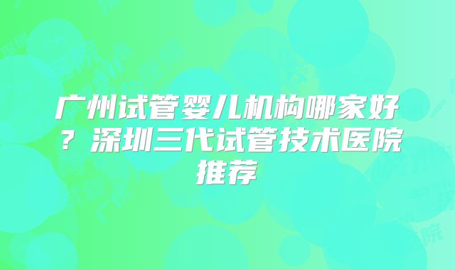 广州试管婴儿机构哪家好？深圳三代试管技术医院推荐