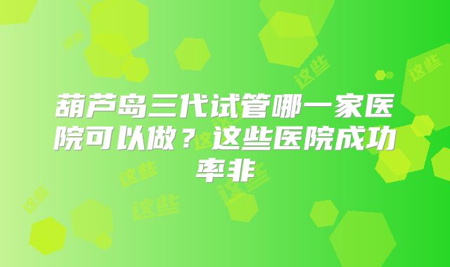 葫芦岛三代试管哪一家医院可以做？这些医院成功率非
