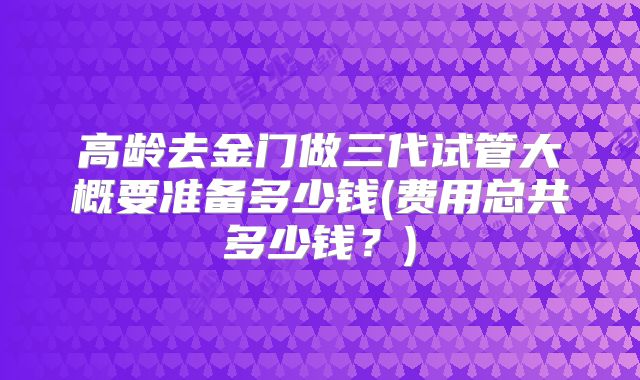 高龄去金门做三代试管大概要准备多少钱(费用总共多少钱?)