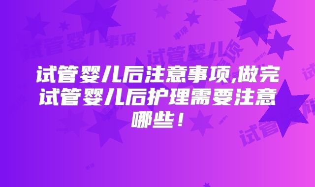 试管婴儿后注意事项,做完试管婴儿后护理需要注意哪些!