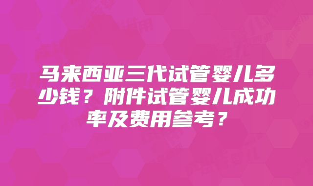 马来西亚三代试管婴儿多少钱?附件试管婴儿成功率及费用参考?