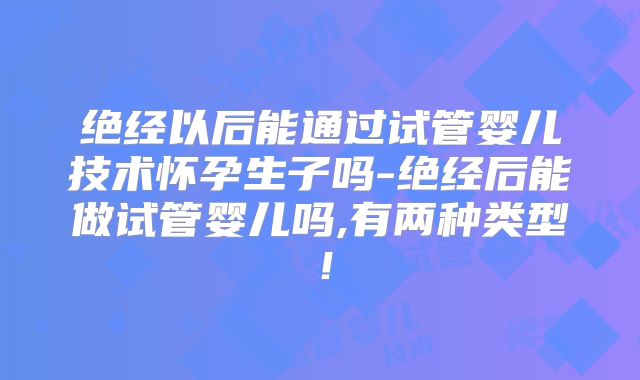 绝经以后能通过试管婴儿技术怀孕生子吗-绝经后能做试管婴儿吗,有两种类型!