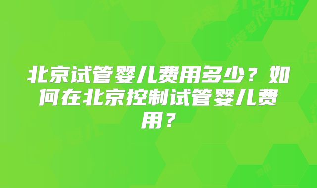 北京试管婴儿费用多少?如何在北京控制试管婴儿费用?