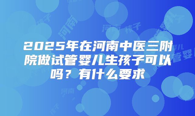 2025年在河南中医三附院做试管婴儿生孩子可以吗?有什么要求