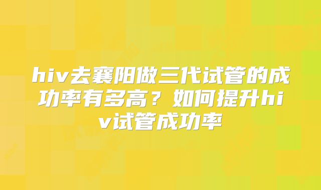 hiv去襄阳做三代试管的成功率有多高?如何提升hiv试管成功率