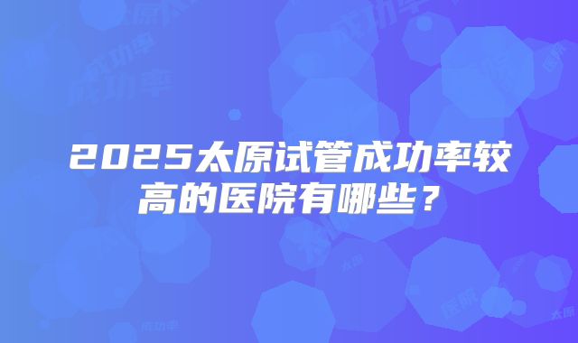2025太原试管成功率较高的医院有哪些？