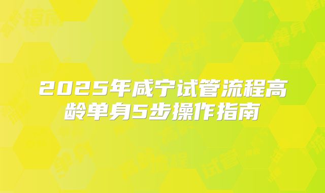 2025年咸宁试管流程高龄单身5步操作指南
