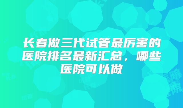长春做三代试管最厉害的医院排名最新汇总，哪些医院可以做