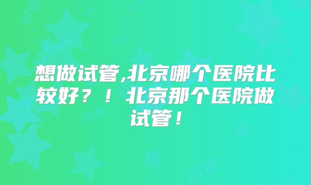 想做试管,北京哪个医院比较好?!北京那个医院做试管!