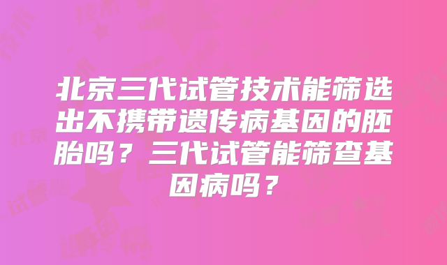 北京三代试管技术能筛选出不携带遗传病基因的胚胎吗？三代试管能筛查基因病吗？