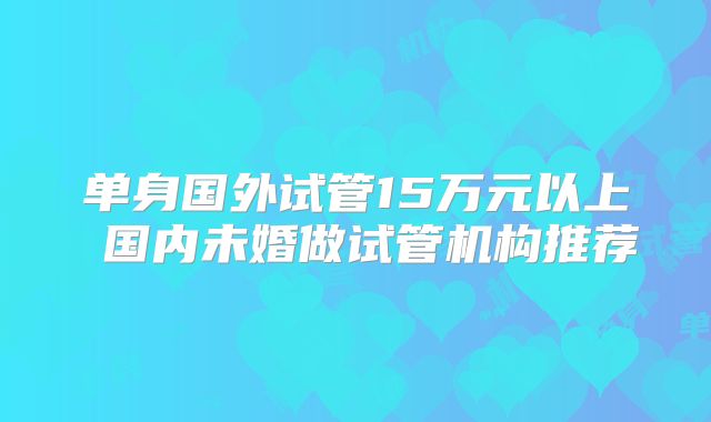 单身国外试管15万元以上 国内未婚做试管机构推荐