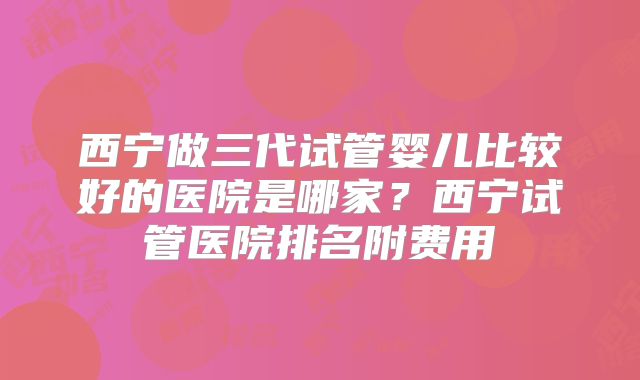 西宁做三代试管婴儿比较好的医院是哪家?西宁试管医院排名附费用