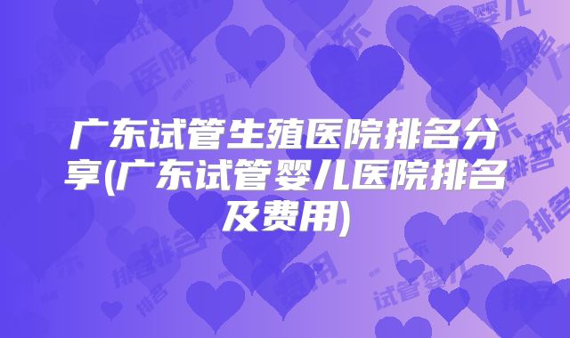 广东试管生殖医院排名分享(广东试管婴儿医院排名及费用)