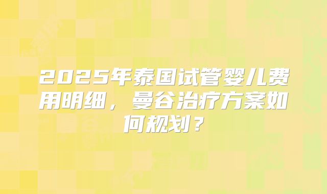2025年泰国试管婴儿费用明细,曼谷治疗方案如何规划?