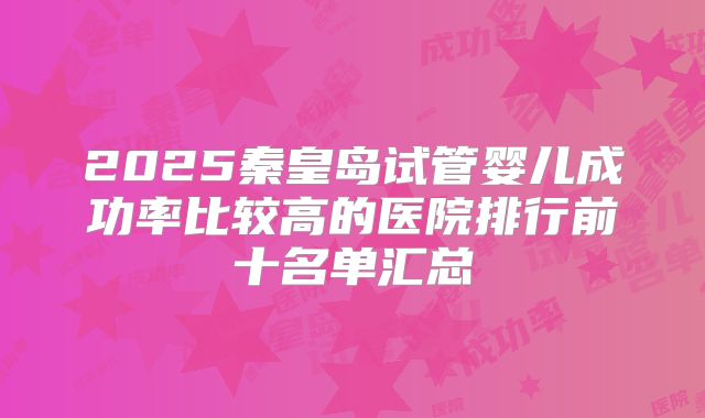 2025秦皇岛试管婴儿成功率比较高的医院排行前十名单汇总