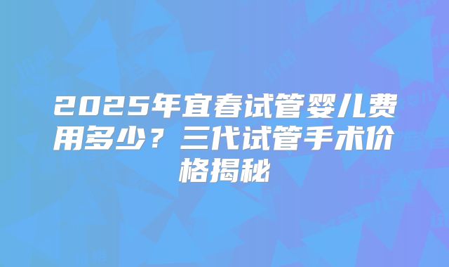2025年宜春试管婴儿费用多少?三代试管手术价格揭秘