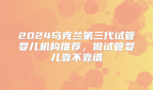 2024乌克兰第三代试管婴儿机构推荐，做试管婴儿靠不靠谱