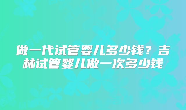 做一代试管婴儿多少钱？吉林试管婴儿做一次多少钱