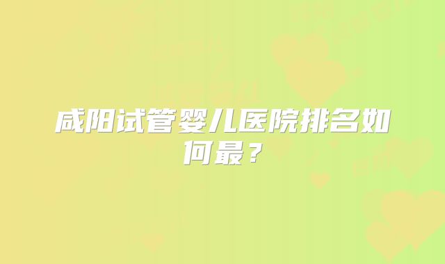 咸阳试管婴儿医院排名如何最？