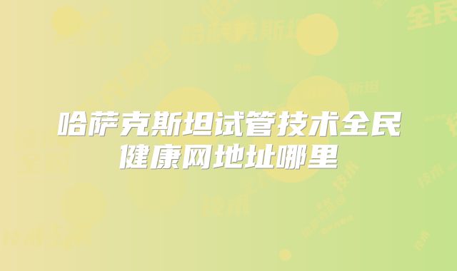 哈萨克斯坦试管技术全民健康网地址哪里