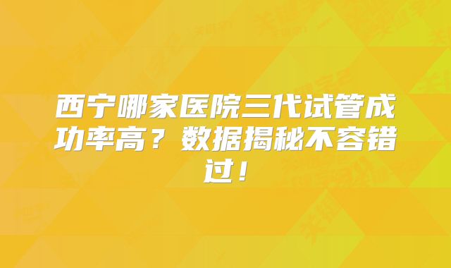 西宁哪家医院三代试管成功率高?数据揭秘不容错过!