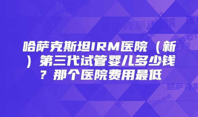 哈萨克斯坦IRM医院(新)第三代试管婴儿多少钱?那个医院费用最低