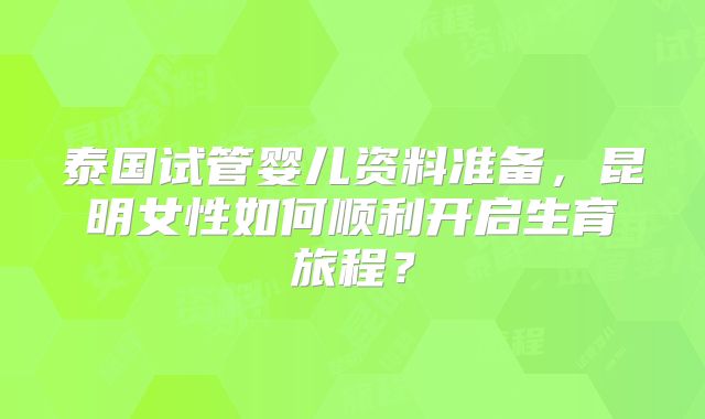 泰国试管婴儿资料准备，昆明女性如何顺利开启生育旅程？