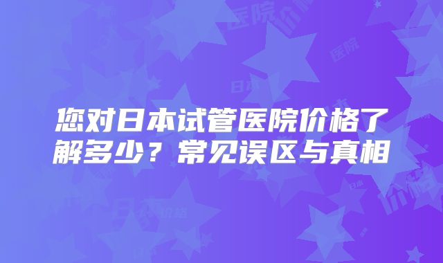 您对日本试管医院价格了解多少？常见误区与真相