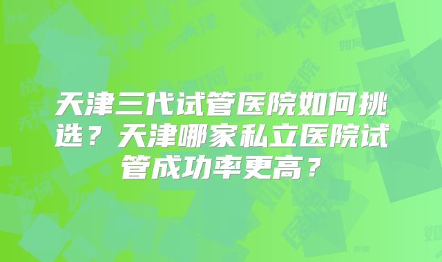 天津三代试管医院如何挑选?天津哪家私立医院试管成功率更高?