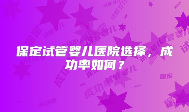 保定试管婴儿医院选择，成功率如何？
