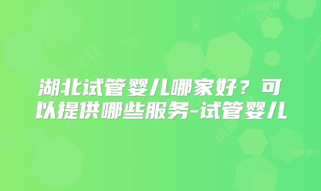 湖北试管婴儿哪家好?可以提供哪些服务-试管婴儿
