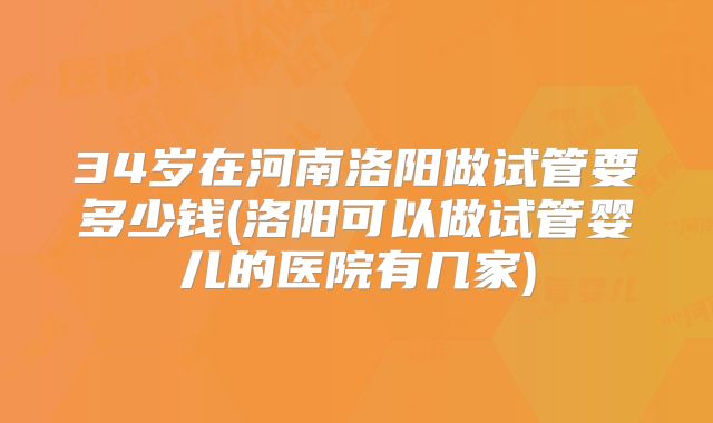 34岁在河南洛阳做试管要多少钱(洛阳可以做试管婴儿的医院有几家)