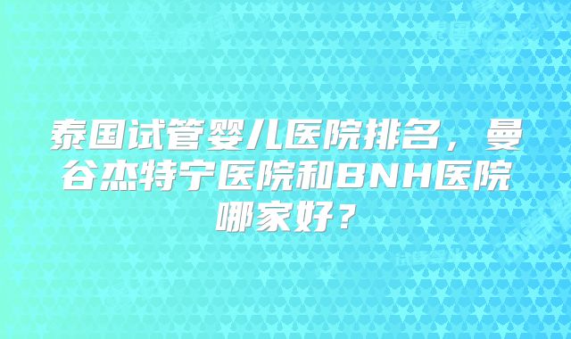 泰国试管婴儿医院排名，曼谷杰特宁医院和BNH医院哪家好？