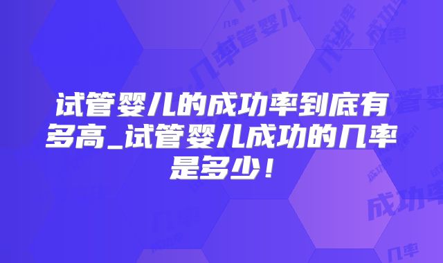 试管婴儿的成功率到底有多高_试管婴儿成功的几率是多少!