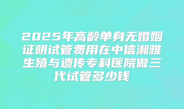 2025年高龄单身无婚姻证明试管费用在中信湘雅生殖与遗传专科医院做三代试管多少钱
