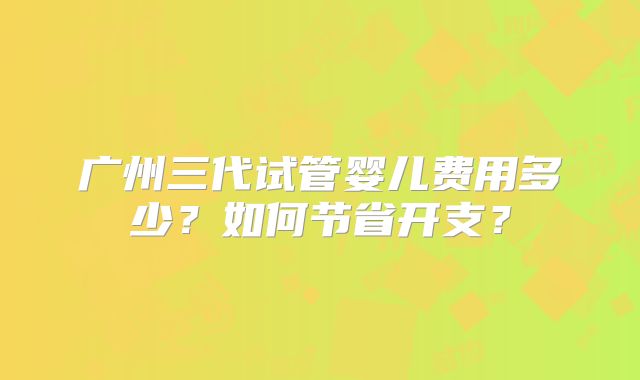 广州三代试管婴儿费用多少?如何节省开支?