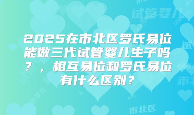 2025在市北区罗氏易位能做三代试管婴儿生子吗?,相互易位和罗氏易位有什么区别?