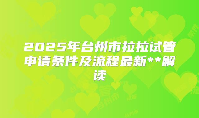 2025年台州市拉拉试管申请条件及流程最新**解读