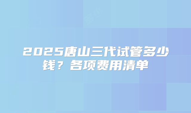 2025唐山三代试管多少钱?各项费用清单