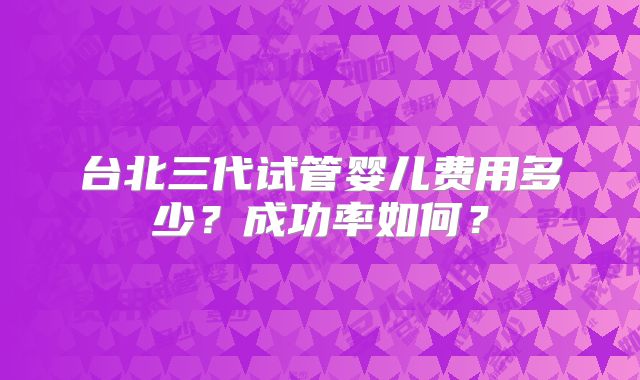 台北三代试管婴儿费用多少?成功率如何?