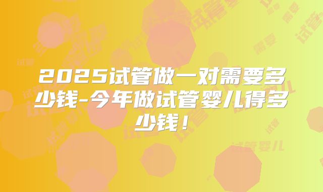 2025试管做一对需要多少钱-今年做试管婴儿得多少钱!